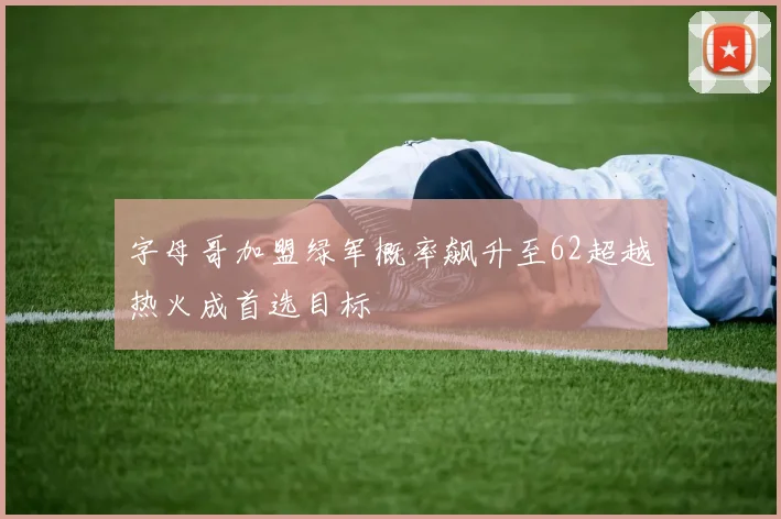 字母哥加盟绿军概率飙升至62超越热火成首选目标